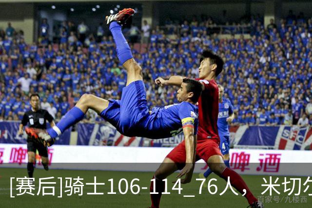 [赛后]骑士106-114 76人，米切尔32分10板3助，马克西32分3板6助